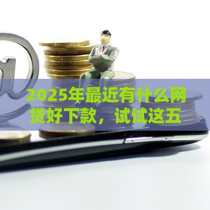 2025年最近有什么网贷好下款，试试这五个最新贷款平台审核通过的几率高