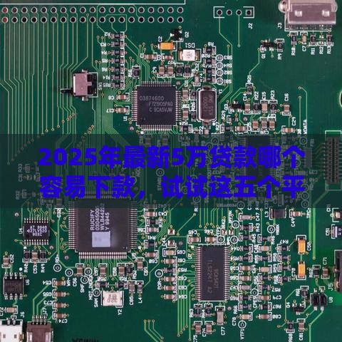 2025年最新5万贷款哪个容易下款，试试这五个平台借钱额度高