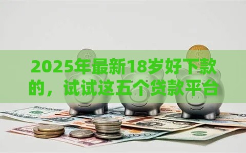 2025年最新18岁好下款的，试试这五个贷款平台最容易贷到款