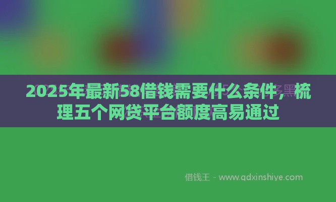 2025年最新58借钱需要什么条件，梳理五个网贷平台额度高易通过
