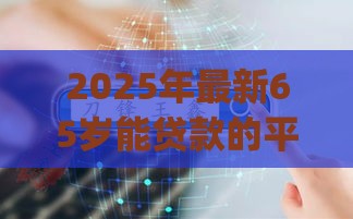 2025年最新65岁能贷款的平台都有哪些，梳理五个网贷平台p2p前十名
