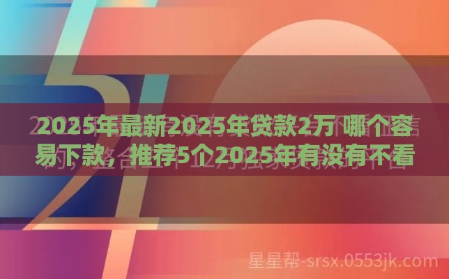 2025年最新2025年贷款2万 哪个容易下款，推荐5个2025年有没有不看征征信的网货平台