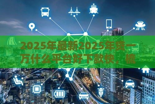 2025年最新2025年贷一万什么平台好下款快，梳理5个十大良心贷款平台利息低一点