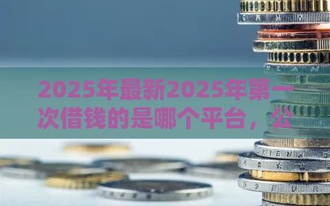 2025年最新2025年第一次借钱的是哪个平台，公布5个好借的贷款平台
