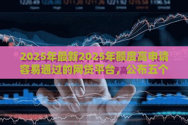 2025年最新2025年额度高申请容易通过的网贷平台，公布五个网贷平台好