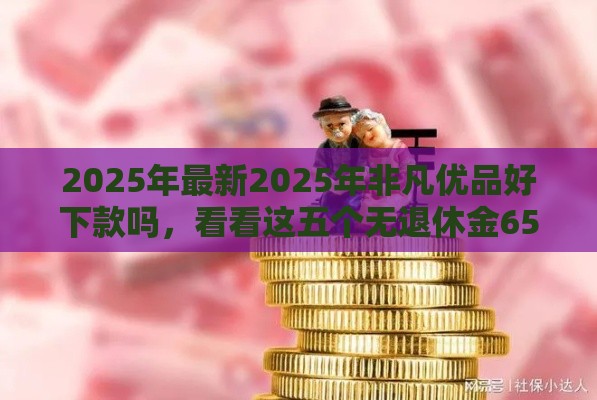 2025年最新2025年非凡优品好下款吗，看看这五个无退休金65岁老人贷款平台