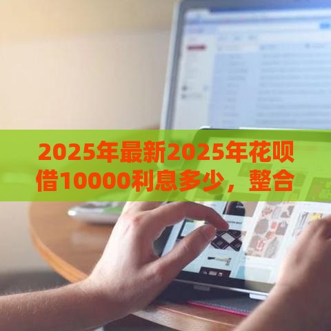 2025年最新2025年花呗借10000利息多少，整合5个各种黑还能下款的口子