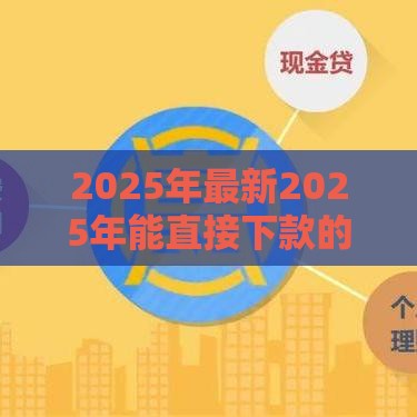 2025年最新2025年能直接下款的平台有哪些软件，梳理5个贷款平台容易借又安全