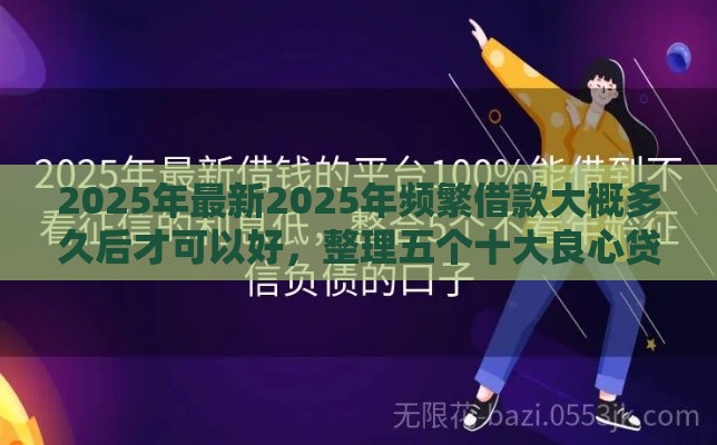 2025年最新2025年频繁借款大概多久后才可以好，整理五个十大良心贷款平台利息低