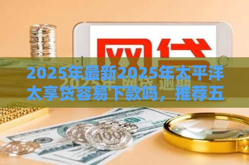 2025年最新2025年太平洋太享贷容易下款吗,推荐五个网贷平台逾期 2025年最新2025年太平洋太享贷容易下款吗,推荐五个网贷平台逾期