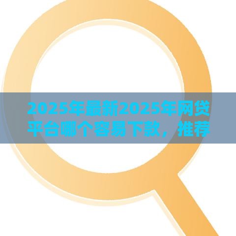 2025年最新2025年网贷平台哪个容易下款，推荐5个评分不足征信花可以借的平台