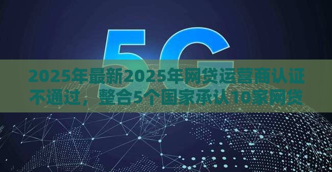 2025年最新2025年网贷运营商认证不通过，整合5个国家承认10家网贷平台