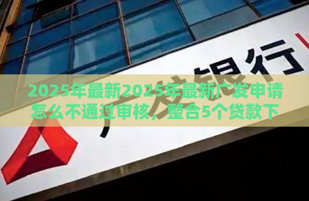 2025年最新2025年最新广发申请怎么不通过审核，整合5个贷款下款快的平台