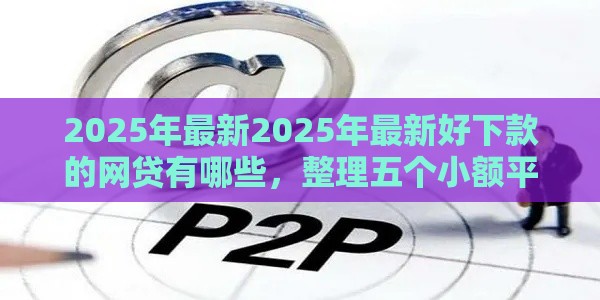 2025年最新2025年最新好下款的网贷有哪些，整理五个小额平台借钱容易通过不看征信