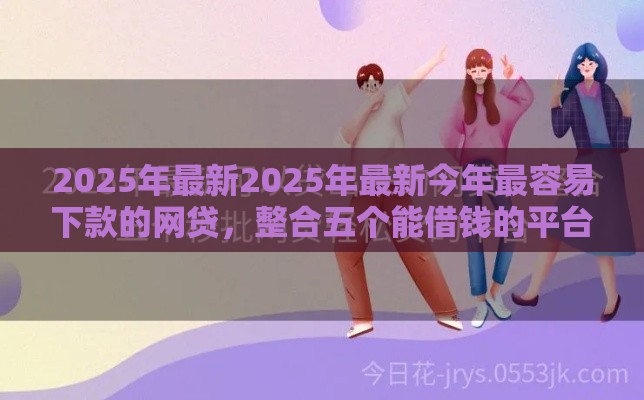 2025年最新2025年最新今年最容易下款的网贷，整合五个能借钱的平台