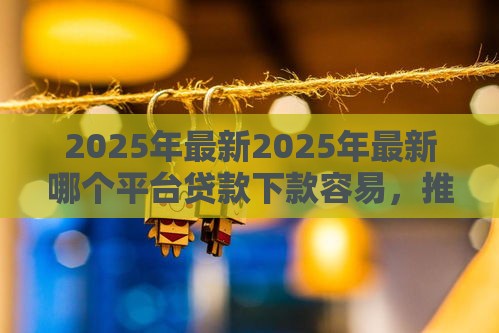 2025年最新2025年最新哪个平台贷款下款容易，推荐5个小微企业网上贷款平台