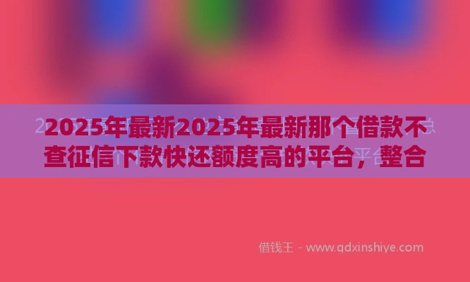 2025年最新2025年最新那个借款不查征信下款快还额度高的平台，整合5个借钱平台利息最低