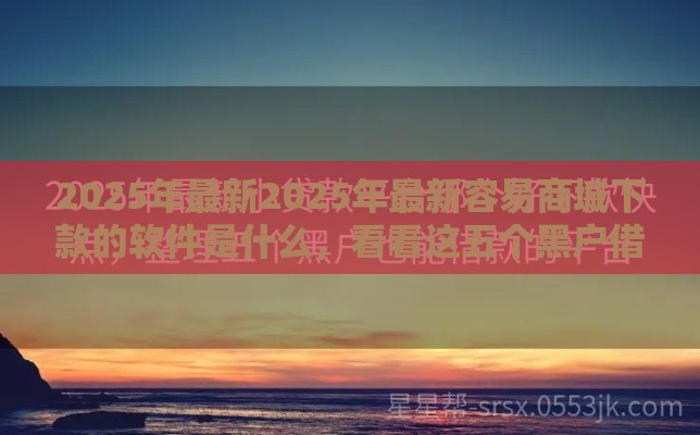 2025年最新2025年最新容易商城下款的软件是什么，看看这五个黑户借钱最好下款平台
