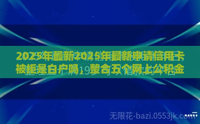 2025年最新2025年最新申请信用卡被拒是白户吗，整合五个网上公积金贷款平台