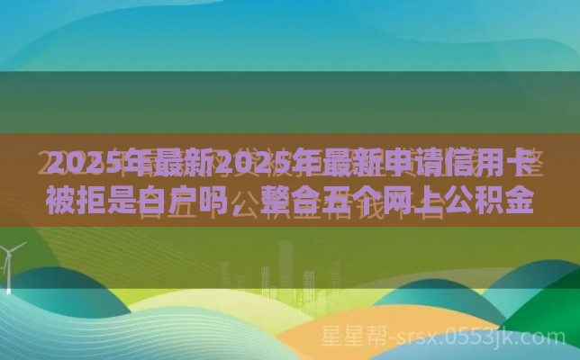 2025年最新2025年最新申请信用卡被拒是白户吗，整合五个网上公积金贷款平台