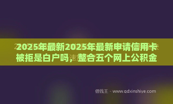 2025年最新2025年最新申请信用卡被拒是白户吗，整合五个网上公积金贷款平台