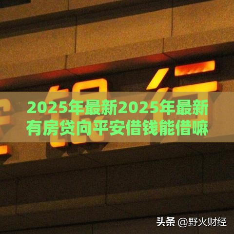 2025年最新2025年最新有房贷向平安借钱能借嘛，分享5个平台借钱比较靠谱