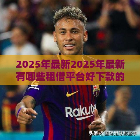 2025年最新2025年最新有哪些租借平台好下款的，看看这五个最容易贷款的平台