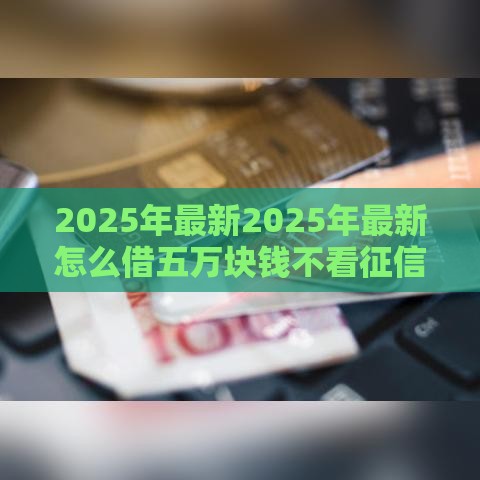2025年最新2025年最新怎么借五万块钱不看征信，整合五个小额短期用钱好平台