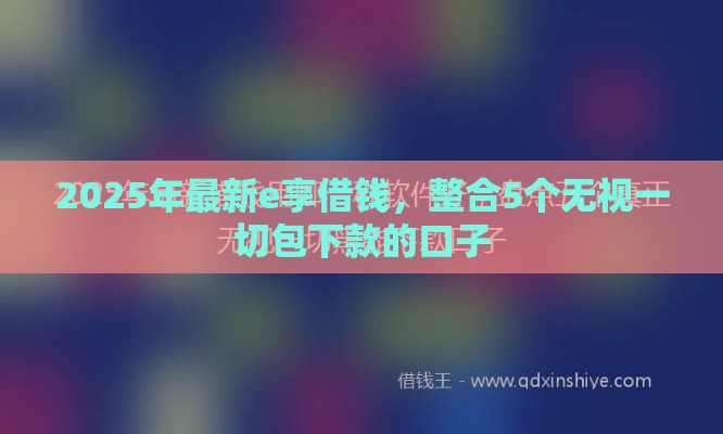2025年最新e享借钱，整合5个无视一切包下款的口子