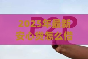 2025年最新安心贷怎么借钱，公布五个网贷平台p2p