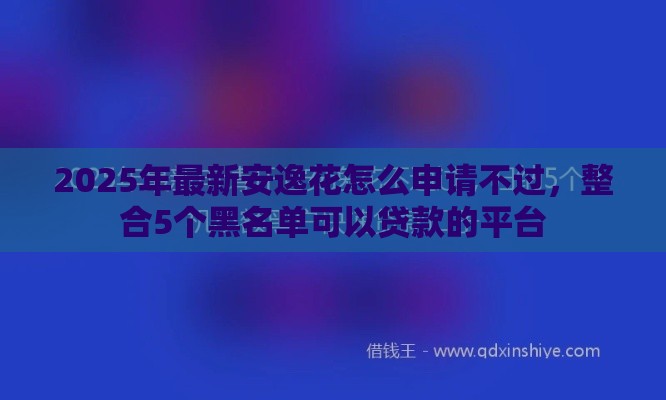 2025年最新安逸花怎么申请不过，整合5个黑名单可以贷款的平台