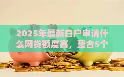 2025年最新白户申请什么网贷额度高，整合5个高炮口子秒下款2025