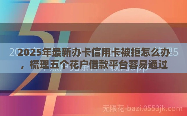 2025年最新办卡信用卡被拒怎么办，梳理五个花户借款平台容易通过