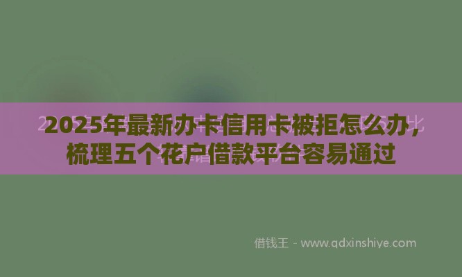 2025年最新办卡信用卡被拒怎么办，梳理五个花户借款平台容易通过