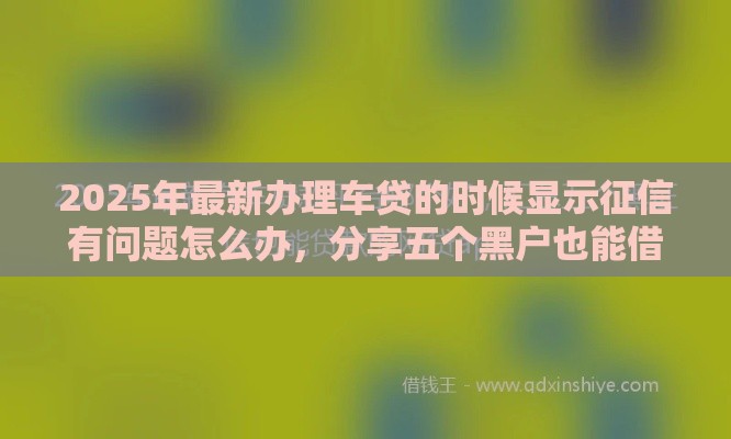 2025年最新办理车贷的时候显示征信有问题怎么办，分享五个黑户也能借款的网贷平台
