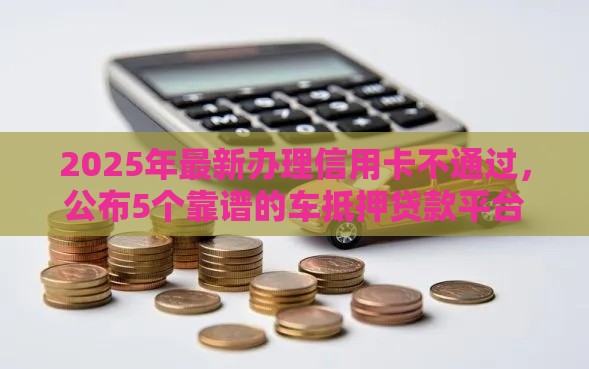 2025年最新办理信用卡不通过，公布5个靠谱的车抵押贷款平台