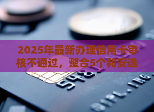 2025年最新办理信用卡审核不通过，整合5个和安逸花一样的平台