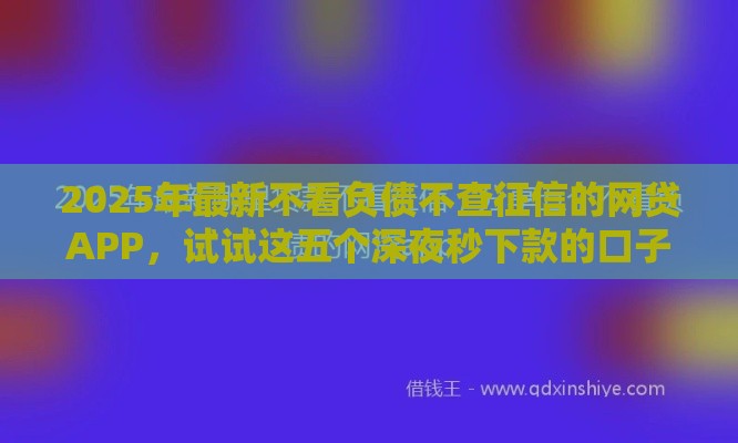 2025年最新不看负债不查征信的网贷APP，试试这五个深夜秒下款的口子