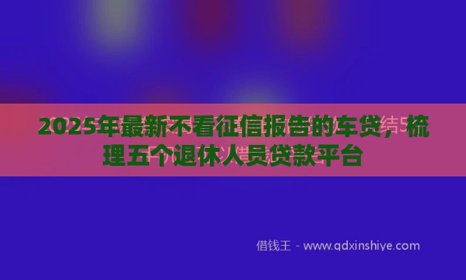 2025年最新不看征信报告的车贷，梳理五个退休人员贷款平台