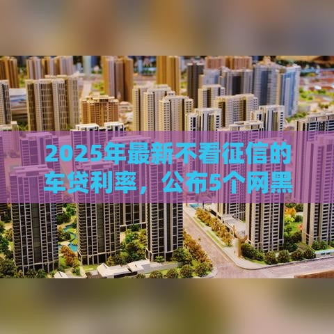 2025年最新不看征信的车贷利率，公布5个网黑征信黑有没有下款的口子