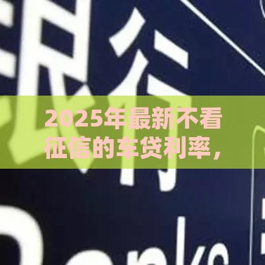 2025年最新不看征信的车贷利率，公布5个网黑征信黑有没有下款的口子
