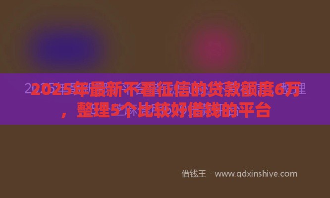 2025年最新不看征信的贷款额度6万,整理5个比较好借钱的平台 2025年最新不看征信的贷款额度6万,整理5个比较好借钱的平台