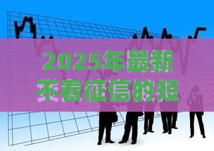 2025年最新不看征信的短期借贷公司，分享五个平台借钱容易通过不看负债