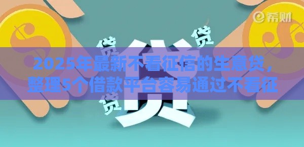 2025年最新不看征信的生意贷，整理5个借款平台容易通过不看征信