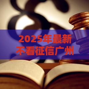 2025年最新不看征信广州信贷，试试这5个失信人在平台可以借钱