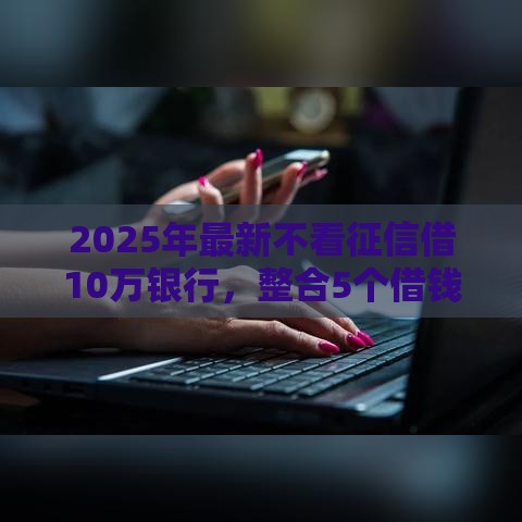 2025年最新不看征信借10万银行，整合5个借钱周转软件1000