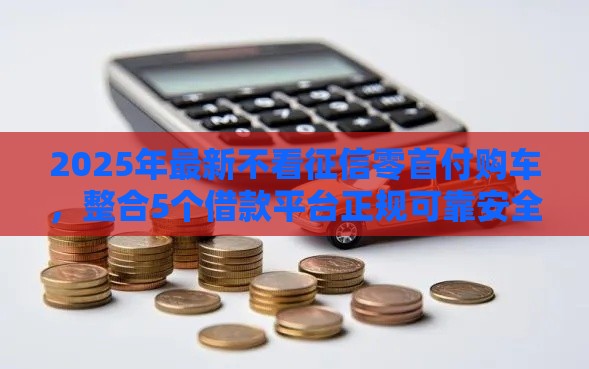 2025年最新不看征信零首付购车，整合5个借款平台正规可靠安全利息低