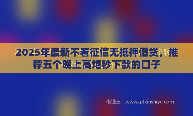 2025年最新不看征信无抵押借贷，推荐五个晚上高炮秒下款的口子