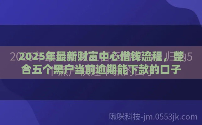2025年最新财富中心借钱流程，整合五个黑户当前逾期能下款的口子