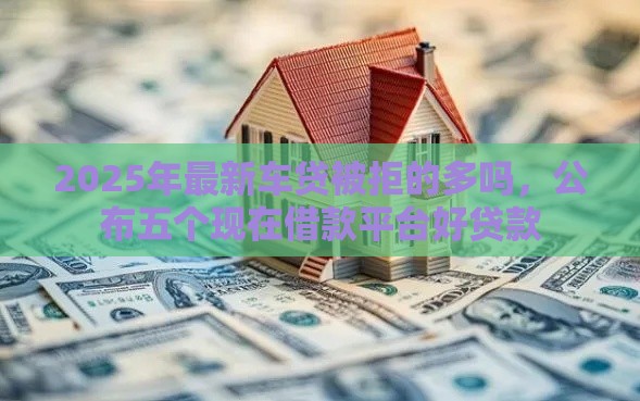 2025年最新车贷被拒的多吗,公布五个现在借款平台好贷款 2025年最新车贷被拒的多吗,公布五个现在借款平台好贷款